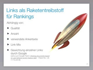 Links als Raketentreibstoff
für Rankings
45
Abhängig von:
Qualität
Anzahl
verwendete Ankertexte
Link-Mix
Gewichtung einzelner Links
durch Google 
(siehe auch Google-Patent „Ranking documents based
on user behavior and/or feature data“ - Patent No.: US
7,716,225 BI)
 