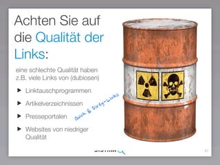 47
Achten Sie auf
die Qualität der
Links:
eine schlechte Qualität haben
z.B. viele Links von (dubiosen)
Linktauschprogrammen
Artikelverzeichnissen
Presseportalen
Websites von niedriger
Qualität
Quick & Dirty-Links
 