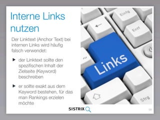 58
Interne Links
nutzen
Der Linktext (Anchor Text) bei
internen Links wird häuﬁg
falsch verwendet:
der Linktext sollte den
speziﬁschen Inhalt der
Zielseite (Keyword)
beschreiben
er sollte exakt aus dem
Keyword bestehen, für das
man Rankings erzielen
möchte
 