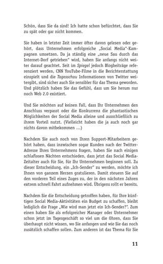 Schön, dass Sie da sind! Ich hatte schon befürchtet, dass Sie
zu spät oder gar nicht kommen.

Sie haben in letzter Zeit immer öfter davon gelesen oder ge-
hört, dass Unternehmen erfolgreiche „Social Media“-Kam-
pagnen umsetzen. Da ja ständig eine „neue Sau durch das
Internet-Dorf getrieben“ wird, haben Sie anfangs nicht wei-
ter darauf geachtet. Seit im Spiegel jedoch Blogbeiträge refe-
renziert werden, CNN YouTube-Filme in die Berichterstattung
einspielt und die Tagesschau Informationen von Twitter wei-
tergibt, sind sicher auch Sie sensibler für das Thema geworden.
Und plötzlich haben Sie das Gefühl, dass um Sie herum nur
noch Web 2.0 existiert.

Und Sie möchten auf keinen Fall, dass Ihr Unternehmen den
Anschluss verpasst oder die Konkurrenz die phantastischen
Möglichkeiten der Social Media alleine und ausschließlich zu
ihrem Vorteil nutzt. (Vielleicht haben die ja auch noch gar
nichts davon mitbekommen …)

Nachdem Sie auch noch von Ihren Support-Mitarbeitern ge-
hört haben, dass inzwischen sogar Kunden nach der Twitter-
Adresse Ihres Unternehmens fragen, haben Sie nach einigen
schlaflosen Nächten entschieden, dass jetzt das Social Media-
Zeitalter auch für Sie, für Ihr Unternehmen beginnen soll. Zu
dieser Entscheidung, ein „Ich-Sender“ zu werden, möchte ich
Ihnen von ganzem Herzen gratulieren. Damit steuern Sie auf
den vorderen Teil eines Zuges zu, der in den nächsten Jahren
extrem schnell Fahrt aufnehmen wird. Übrigens rollt er bereits.

Nachdem Sie die Entscheidung getroffen haben, für Ihre künf-
tigen Social Media-Aktivitäten ein Budget zu schaffen, bleibt
lediglich die Frage „Wie wird man jetzt ein Ich-Sender?“. Zum
einen haben Sie als erfolgreicher Manager oder Unternehmer
schon jetzt im Tagesgeschäft so viel um die Ohren, dass Sie
überhaupt nicht wissen, wo Sie anfangen und wie Sie das noch
zusätzlich schaffen sollen. Zum anderen ist das Thema für Sie


                                                           11
 