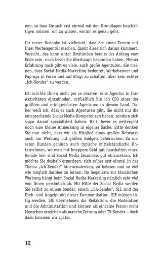 neu, so dass Sie sich erst einmal mit den Grundlagen beschäf-
tigen müssen, um zu wissen, worum es genau geht.

Ihr erster Gedanke ist vielleicht, dass Sie einen Termin mit
Ihrer Werbeagentur machen, damit diese sich darum kümmert.
Vorsicht, das kann unter Umständen bereits der Anfang vom
Ende sein, noch bevor Sie überhaupt begonnen haben. Meiner
Erfahrung nach gibt es viele, auch große Agenturen, die mei-
nen, dass Social Media-Marketing bedeutet, Werbebanner und
Pop-ups in Foren und auf Blogs zu schalten, aber kein echter
„Ich-Sender“ zu werden.

Ich möchte Ihnen nicht per se abraten, eine Agentur in Ihre
Aktivitäten einzubinden, schließlich bin ich CEO einer der
größten und erfolgreichsten Agenturen in diesem Land. Da-
her weiß ich, dass es auch Agenturen gibt, die nicht nur die
entsprechende Social Media-Kompetenzen haben, sondern sich
sogar darauf spezialisiert haben. Halt, bevor es weitergeht
noch eine kleine Anmerkung in eigener Sache: Bitte denken
Sie nun nicht, dass wir als Mitglied eines großen Networks
auch nur Werbung mit großen Budgets beherrschen. Zu un-
seren Kunden gehören auch typische mittelständische Un-
ternehmen, wo man mit knappem Geld gut haushalten muss.
Gerade hier sind Social Media besonders gut einzusetzen. Ich
möchte Sie deshalb ermutigen, sich selber erst einmal in das
Thema „Ich-Sender“ hineinzudenken, zu belesen und so viel
wie möglich darüber zu lernen. Im Gegensatz zur klassischen
Werbung hängt beim Social Media-Marketing nämlich sehr viel
von Ihnen persönlich ab. Mit Hilfe der Social Media werden
Sie selbst zu einem Sender, einem „Ich-Sender“. SIE sind der
Dreh- und Angelpunkt dieser Kommunikation. SIE müssen tä-
tig werden. SIE übernehmen die Redaktion, die Moderation
und die Administration und können als einzelne Person mehr
Menschen erreichen als manche Zeitung oder TV-Sender – doch
dazu kommen wir später.




12
 