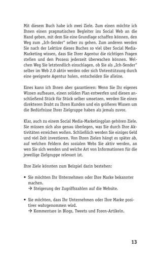Mit diesem Buch habe ich zwei Ziele. Zum einen möchte ich
Ihnen einen pragmatischen Begleiter ins Social Web an die
Hand geben, mit dem Sie eine Grundlage schaffen können, den
Weg zum „Ich-Sender“ selber zu gehen. Zum anderen werden
Sie nach der Lektüre dieses Buches so viel über Social Media-
Marketing wissen, dass Sie Ihrer Agentur die richtigen Fragen
stellen und den Prozess jederzeit überwachen können. Wel-
chen Weg Sie letztendlich einschlagen, ob Sie als „Ich-Sender“
selber im Web 2.0 aktiv werden oder sich Unterstützung durch
eine geeignete Agentur holen, entscheiden Sie alleine.

Eines kann ich Ihnen aber garantieren: Wenn Sie Ihr eigenes
Wissen aufbauen, einen soliden Plan entwerfen und diesen an-
schließend Stück für Stück selber umsetzen, werden Sie einen
direkteren Draht zu Ihren Kunden und ein größeres Wissen um
die Bedürfnisse Ihrer Zielgruppe haben als jemals zuvor.

Klar, auch zu einem Social Media-Marketingplan gehören Ziele.
Sie müssen sich also genau überlegen, was Sie durch Ihre Ak-
tivitäten erreichen wollen. Schließlich werden Sie einiges Geld
und viel Zeit investieren. Von Ihren Zielen hängt es später ab,
auf welchen Feldern des sozialen Webs Sie aktiv werden, an
wen Sie sich wenden und welche Art von Informationen für die
jeweilige Zielgruppe relevant ist.

Ihre Ziele könnten zum Beispiel darin bestehen:

• Sie möchten Ihr Unternehmen oder Ihre Marke bekannter
  machen.
   Steigerung der Zugriffszahlen auf die Website.

• Sie möchten, dass Ihr Unternehmen oder Ihre Marke posi-
  tiver wahrgenommen wird.
   Kommentare in Blogs, Tweets und Foren-Artikeln.




                                                           13
 