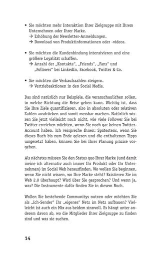 • Sie möchten mehr Interaktion Ihrer Zielgruppe mit Ihrem
  Unternehmen oder Ihrer Marke.
   Erhöhung der Newsletter-Anmeldungen.
   Download von Produktinformationen oder -videos.

• Sie möchten die Kundenbindung intensivieren und eine
  größere Loyalität schaffen.
   Anzahl der „Kontakte“, „Friends“, „Fans“ und
     „Follower“ bei LinkedIn, Facebook, Twitter & Co.

• Sie möchten die Verkaufszahlen steigern.
   Vertriebsaktionen in den Social Media.

Das sind natürlich nur Beispiele, die veranschaulichen sollen,
in welche Richtung die Reise gehen kann. Wichtig ist, dass
Sie Ihre Ziele quantifizieren, also in absoluten oder relativen
Zahlen ausdrücken und somit messbar machen. Natürlich wis-
sen Sie jetzt vielleicht noch nicht, wie viele Follower Sie bei
Twitter erreichen möchten, wenn Sie noch gar keinen Twitter-
Account haben. Ich verspreche Ihnen: Spätestens, wenn Sie
dieses Buch bis zum Ende gelesen und die enthaltenen Tipps
umgesetzt haben, können Sie bei Ihrer Planung präzise vor-
gehen.

Als nächstes müssen Sie den Status quo Ihrer Marke (und damit
meine ich alternativ auch immer Ihr Produkt oder Ihr Unter-
nehmen) im Social Web herausfinden. Wo wollen Sie beginnen,
wenn Sie nicht wissen, wo Ihre Marke steht? Existieren Sie im
Web 2.0 überhaupt? Wird über Sie gesprochen? Und wenn ja,
was? Die Instrumente dafür finden Sie in diesem Buch.

Wollen Sie bestehende Communitys nutzen oder möchten Sie
als „Ich-Sender“ Ihr „eigenes“ Netz im Netz aufbauen? Viel-
leicht ist auch ein Mix aus beidem sinnvoll. Es hängt unter an-
derem davon ab, wo die Mitglieder Ihrer Zielgruppe zu finden
sind und was sie suchen.



14
 