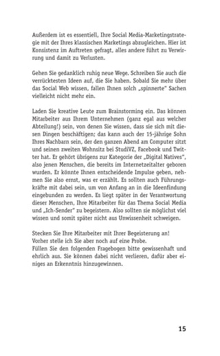Außerdem ist es essentiell, Ihre Social Media-Marketingstrate-
gie mit der Ihres klassischen Marketings abzugleichen. Hier ist
Konsistenz im Auftreten gefragt, alles andere führt zu Verwir-
rung und damit zu Verlusten.

Gehen Sie gedanklich ruhig neue Wege. Schreiben Sie auch die
verrücktesten Ideen auf, die Sie haben. Sobald Sie mehr über
das Social Web wissen, fallen Ihnen solch „spinnerte“ Sachen
vielleicht nicht mehr ein.

Laden Sie kreative Leute zum Brainstorming ein. Das können
Mitarbeiter aus Ihrem Unternehmen (ganz egal aus welcher
Abteilung!) sein, von denen Sie wissen, dass sie sich mit die-
sen Dingen beschäftigen; das kann auch der 15-jährige Sohn
Ihres Nachbarn sein, der den ganzen Abend am Computer sitzt
und seinen zweiten Wohnsitz bei StudiVZ, Facebook und Twit-
ter hat. Er gehört übrigens zur Kategorie der „Digital Natives“,
also jenen Menschen, die bereits im Internetzeitalter geboren
wurden. Er könnte Ihnen entscheidende Impulse geben, neh-
men Sie also ernst, was er erzählt. Es sollten auch Führungs-
kräfte mit dabei sein, um von Anfang an in die Ideenfindung
eingebunden zu werden. Es liegt später in der Verantwortung
dieser Menschen, Ihre Mitarbeiter für das Thema Social Media
und „Ich-Sender“ zu begeistern. Also sollten sie möglichst viel
wissen und somit später nicht aus Unwissenheit schweigen.

Stecken Sie Ihre Mitarbeiter mit Ihrer Begeisterung an!
Vorher stelle ich Sie aber noch auf eine Probe.
Füllen Sie den folgenden Fragebogen bitte gewissenhaft und
ehrlich aus. Sie können dabei nicht verlieren, dafür aber ei-
niges an Erkenntnis hinzugewinnen.




                                                            15
 