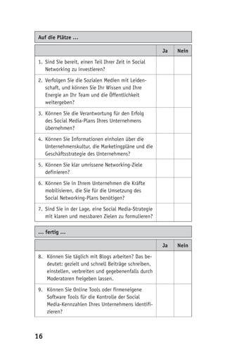Auf die Plätze …

                                                       Ja   Nein

1. Sind Sie bereit, einen Teil Ihrer Zeit in Social
   Networking zu investieren?

2. Verfolgen Sie die Sozialen Medien mit Leiden-
   schaft, und können Sie Ihr Wissen und Ihre
   Energie an Ihr Team und die Öffentlichkeit
   weitergeben?

3. Können Sie die Verantwortung für den Erfolg
   des Social Media-Plans Ihres Unternehmens
   übernehmen?

4. Können Sie Informationen einholen über die
   Unternehmenskultur, die Marketingpläne und die
   Geschäftsstrategie des Unternehmens?

5. Können Sie klar umrissene Networking-Ziele
   definieren?

6. Können Sie in Ihrem Unternehmen die Kräfte
   mobilisieren, die Sie für die Umsetzung des
   Social Networking-Plans benötigen?

7. Sind Sie in der Lage, eine Social Media-Strategie
   mit klaren und messbaren Zielen zu formulieren?

… fertig …

                                                       Ja   Nein

8. Können Sie täglich mit Blogs arbeiten? Das be-
   deutet: gezielt und schnell Beiträge schreiben,
   einstellen, verbreiten und gegebenenfalls durch
   Moderatoren freigeben lassen.

9. Können Sie Online Tools oder firmeneigene
   Software Tools für die Kontrolle der Social
   Media-Kennzahlen Ihres Unternehmens identifi-
   zieren?



16
 