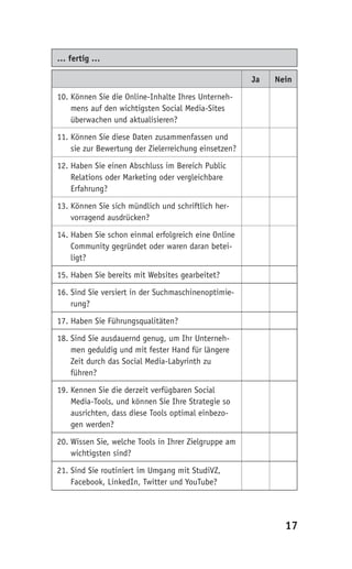 … fertig …

                                                      Ja   Nein

10. Können Sie die Online-Inhalte Ihres Unterneh-
    mens auf den wichtigsten Social Media-Sites
    überwachen und aktualisieren?

11. Können Sie diese Daten zusammenfassen und
    sie zur Bewertung der Zielerreichung einsetzen?

12. Haben Sie einen Abschluss im Bereich Public
    Relations oder Marketing oder vergleichbare
    Erfahrung?

13. Können Sie sich mündlich und schriftlich her-
    vorragend ausdrücken?

14. Haben Sie schon einmal erfolgreich eine Online
    Community gegründet oder waren daran betei-
    ligt?

15. Haben Sie bereits mit Websites gearbeitet?

16. Sind Sie versiert in der Suchmaschinenoptimie-
    rung?

17. Haben Sie Führungsqualitäten?

18. Sind Sie ausdauernd genug, um Ihr Unterneh-
    men geduldig und mit fester Hand für längere
    Zeit durch das Social Media-Labyrinth zu
    führen?

19. Kennen Sie die derzeit verfügbaren Social
    Media-Tools, und können Sie Ihre Strategie so
    ausrichten, dass diese Tools optimal einbezo-
    gen werden?

20. Wissen Sie, welche Tools in Ihrer Zielgruppe am
    wichtigsten sind?

21. Sind Sie routiniert im Umgang mit StudiVZ,
    Facebook, LinkedIn, Twitter und YouTube?




                                                             17
 