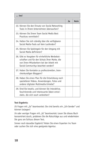 … los!

                                                        Ja     Nein

 22. Können Sie den Einsatz von Social Networking
     Tools in Ihrem Unternehmen überwachen?

 23. Können Sie Ihrem Team Social Media Best
     Practices vermitteln?

 24. Halten Sie sich ständig über die verfügbaren
     Social Media-Tools auf dem Laufenden?

 25. Können Sie Spielregeln für den Umgang mit
     Social Media definieren?

 26. Gibt es Vorgaben für einheitliche Werbebot-
     schaften und für den Schutz Ihrer Marke, die
     von Ihren Mitarbeitern bei der Arbeit mit
     Social Communitys beachtet werden?

 27. Haben Sie Kontakte zu professionellen, bran-
     chenkundigen Bloggern?

 28. Haben Sie einen Plan für die Entwicklung noch
     speziellerer Videos, Anwendungen, Fotos und
     anderer digitaler Multimedia-Inhalte?

 29. Sind Sie kreativ, und können Sie interaktive,
     faszinierende und interessante Ideen entwi-
     ckeln, die sich rasch verbreiten?


Test Ergebnis:
25 Fragen mit „Ja” beantwortet: Sie sind bereits ein „Ich-Sender“ und
können loslegen!
24 oder weniger Fragen mit „Ja” beantwortet: Lesen Sie dieses Buch
konzentriert durch, probieren Sie die Ratschläge aus und wiederholen
Sie ganz am Schluss diesen Test.
Immer noch dasselbe Ergebnis? Holen Sie einen Experten ins Team
oder suchen Sie sich eine geeignete Agentur.




18
 