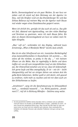 Berlin, Donnerstagabend vor ein paar Wochen. Es war kurz vor
sieben und ich stand auf dem Heimweg von der Agentur im
Stau, weil die Straßen rund um das Brandenburger Tor und das
Schloss Bellevue auf meinem Weg von der Agentur nach Hause
mal wieder wegen eines Staatsbesuches gesperrt waren.

Wenn ich ehrlich bin, genieße ich das auch ab und zu. Das gibt
mir Zeit, Abstand vom Agenturalltag, von den vielen Meetings
und Terminen zu gewinnen, wenn ich nach Hause fahre. Bis
eben an diesem Donnerstagabend um kurz vor sieben mein Te-
lefon klingelte.

„Max 1 ruft an“, verkündete mir das Display, während Louis
Armstrongs „What A Wonderful World“ durchs Auto schallt.

Max ist ein alter Schulfreund von mir, inzwischen Marketingchef
eines Automobilherstellers in Deutschland. Ich summte „… the
colors oft the rainbow, so pretty in the sky …“ mit meinem
iPhone um die Wette. Max ist regelmäßig in Berlin und dann
treffen wir uns oft zum morgendlichen Lauf um den Schlachten-
see. Der Unterschied zwischen uns ist nur, dass ich leidenschaft-
lich gerne laufe und Max zwangsläufig. Er ist – wie ich – leicht
übergewichtig und hat vor einigen Jahren von seinem Arzt die
gelbe Karte bekommen. Seither quält er sich damit, sich gesund
zu ernähren, nicht mehr zu rauchen und mit mir eben auch um
den Schlachtensee zu laufen.

„Annehmen!“, sang ich die Sprachsteuerung im Schlussakkord
nach „… wonderful woooorld …“ an. Nichts passierte. „Anneh-
men!!!“, rief ich in Richtung Mikrofon – Satchmo sang weiter.



1 Um die persönlichen Gefühle meines Freundes nicht zu verletzen und um außerdem
  nicht die Interna von Kunden in die Öffentlichkeit zu tragen – jedenfalls ich nicht – ist
  mein Freund eine weitgehend ﬁktive Figur. Aber Freunde wie Max habe ich viele und
  manch einer von ihnen wird sich vielleicht auch erkennen. Denn eventuelle Ähn-
  lichkeiten mit lebenden Personen oder aktuellen Problemen sind ganz und gar nicht
  zufällig.



20
 