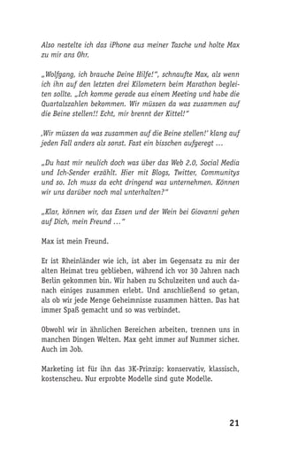 Also nestelte ich das iPhone aus meiner Tasche und holte Max
zu mir ans Ohr.

„Wolfgang, ich brauche Deine Hilfe!“, schnaufte Max, als wenn
ich ihn auf den letzten drei Kilometern beim Marathon beglei-
ten sollte. „Ich komme gerade aus einem Meeting und habe die
Quartalszahlen bekommen. Wir müssen da was zusammen auf
die Beine stellen!! Echt, mir brennt der Kittel!“

‚Wir müssen da was zusammen auf die Beine stellen!‘ klang auf
jeden Fall anders als sonst. Fast ein bisschen aufgeregt …

„Du hast mir neulich doch was über das Web 2.0, Social Media
und Ich-Sender erzählt. Hier mit Blogs, Twitter, Communitys
und so. Ich muss da echt dringend was unternehmen. Können
wir uns darüber noch mal unterhalten?“

„Klar, können wir, das Essen und der Wein bei Giovanni gehen
auf Dich, mein Freund …“

Max ist mein Freund.

Er ist Rheinländer wie ich, ist aber im Gegensatz zu mir der
alten Heimat treu geblieben, während ich vor 30 Jahren nach
Berlin gekommen bin. Wir haben zu Schulzeiten und auch da-
nach einiges zusammen erlebt. Und anschließend so getan,
als ob wir jede Menge Geheimnisse zusammen hätten. Das hat
immer Spaß gemacht und so was verbindet.

Obwohl wir in ähnlichen Bereichen arbeiten, trennen uns in
manchen Dingen Welten. Max geht immer auf Nummer sicher.
Auch im Job.

Marketing ist für ihn das 3K-Prinzip: konservativ, klassisch,
kostenscheu. Nur erprobte Modelle sind gute Modelle.




                                                         21
 