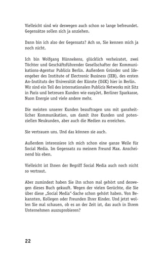 Vielleicht sind wir deswegen auch schon so lange befreundet.
Gegensätze sollen sich ja anziehen.

Dann bin ich also der Gegensatz? Ach so, Sie kennen mich ja
noch nicht.

Ich bin Wolfgang Hünnekens, glücklich verheiratet, zwei
Töchter und Geschäftsführender Gesellschafter der Kommuni-
kations-Agentur Publicis Berlin. Außerdem Gründer und Ide-
engeber des Institute of Electronic Business (IEB), des ersten
An-Instituts der Universität der Künste (UdK) hier in Berlin.
Wir sind ein Teil des internationalen Publicis Networks mit Sitz
in Paris und betreuen Kunden wie easyJet, Berliner Sparkasse,
Nuon Energie und viele andere mehr.

Die meisten unserer Kunden beauftragen uns mit ganzheit-
licher Kommunikation, um damit ihre Kunden und poten-
ziellen Neukunden, aber auch die Medien zu erreichen.

Sie vertrauen uns. Und das können sie auch.

Außerdem interessiere ich mich schon eine ganze Weile für
Social Media. Im Gegensatz zu meinem Freund Max. Anschei-
nend bis eben.

Vielleicht ist Ihnen der Begriff Social Media auch noch nicht
so vertraut.

Aber zumindest haben Sie ihn schon mal gehört und deswe-
gen dieses Buch gekauft. Wegen der vielen Gerüchte, die Sie
über diese „Social Media“-Sache schon gehört haben. Von Be-
kannten, Kollegen oder Freunden Ihrer Kinder. Und jetzt wol-
len Sie mal schauen, ob es an der Zeit ist, das auch in Ihrem
Unternehmen auszuprobieren?




22
 