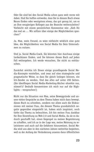 Oder Sie sind bei den Social Media schon ganz weit vorne mit
dabei. Und Sie hoffen entweder, dass Sie in diesem Buch etwas
Neues finden oder wenigstens etwas, das gut genug ist, um es
an Ihre neugierigen Kollegen aus der Branche weiterzuleiten?
Vielleicht mit einem persönlichen Kommentar wie: „Sieh Dir
das mal an … Wir sollten über einige der Möglichkeiten spre-
chen!“

Ja, Max, mein Freund, es wäre vielleicht wirklich eine gute
Idee, die Möglichkeiten von Social Media für Dein Unterneh-
men zu nutzen.

Und ja, Social Media-Crack, Sie könnten hier durchaus einige
Leckerbissen finden, und Sie können dieses Buch auf jeden
Fall weitergeben. Ich werde versuchen, Sie nicht zu enttäu-
schen.

Zunächst möchte ich Ihnen einige grundlegende Social Me-
dia-Konzepte vorstellen, und zwar auf eine strategische und
pragmatische Weise, so dass Sie gleich loslegen können, ein
Ich-Sender zu werden. Und das alles auf unter 200 Seiten.
(Sie überfliegen Social Media-Marketing-Bücher ohnehin nur,
stimmt’s? Deshalb konzentriere ich mich nur auf die High-
lights – versprochen!)

Nicht nur die Situation von Max, seine Beweggründe und un-
sere vielen Gespräche zu dem Thema haben mich dazu bewegt,
dieses Buch zu schreiben, sondern vor allem auch die Diskus-
sionen mit meiner Frau, die diesem Thema grundsätzlich ne-
gativ gegenüber eingestellt ist, haben mich inspiriert, noch
tiefer das Thema zu beleuchten. Ich bin meiner Frau dankbar
für Ihre Einstellung zu Web 2.0 und Social Media, da sie es da-
durch geschafft hat, einen Gegenpol zu meiner Begeisterung
zu schaffen, und ich so in der Lage war, meine Meinung zu re-
lativieren und auch auf die Gefahren hinzuweisen. Social Me-
dia wird uns aber in den nächsten Jahren weiterhin begleiten,
weil es der Anfang der Veränderung unseres dann öffentlichen


                                                           23
 