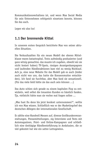 Kommunikationsverhaltens ist, und wenn Max Social Media
für sein Unternehmen erfolgreich einsetzen konnte, können
Sie das auch.

Legen wir also los!


1.1 Der brennende Kittel
In unserem ersten Gespräch berichtete Max von seiner aktu-
ellen Situation.

Die Verkaufszahlen für ein neues Modell der oberen Mittel-
klasse waren katastrophal. Trotz aufwändig produzierter (und
ganz witzig gemachter, das musste ich zugeben, obwohl wir sie
nicht kreiert haben) TV-Spots, riesigen Anzeigenkampagnen
und laufenden Händleraktionen kam viel zu wenig Rücklauf.
Ach ja, eine neue Website für das Modell gab es auch (leider
auch nicht von uns, das hatte die Konzernmutter entschie-
den). Ich fand sie furchtbar, aber Max fand sie sensationell.
(Für das viele Geld hätte sie das auch sein können …)

Das Auto schien sich gerade zu einem kapitalen Flop zu ent-
wickeln, weil selbst die treuesten Kunden es hässlich fanden.
Tja, vielleicht hätte man sie vorher mal fragen sollen …

„Was hast Du denn bis jetzt konkret unternommen?“, wollte
ich von Max wissen. Schließlich war er der Marketingchef des
deutschen Ablegers der internationalen Gesellschaft.

Er zählte eine Handvoll Messen auf, diverse Großkundenveran-
staltungen, Pressemitteilungen, zig Interviews und Tests mit
Automagazinen, Print- und Online-Kampagnen und schließ-
lich eine dreitägige Händlereinführung in Andalusien, die so
viel gekostet hat wie ein satter Lottogewinn.




24
 