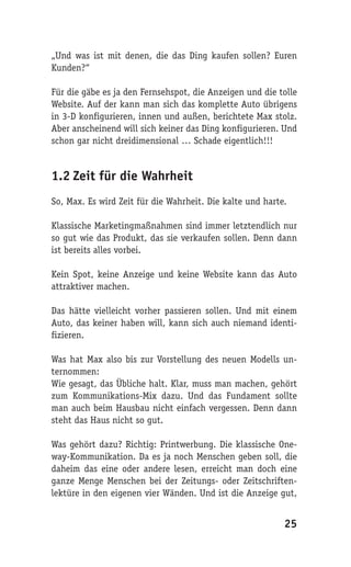 „Und was ist mit denen, die das Ding kaufen sollen? Euren
Kunden?“

Für die gäbe es ja den Fernsehspot, die Anzeigen und die tolle
Website. Auf der kann man sich das komplette Auto übrigens
in 3-D konfigurieren, innen und außen, berichtete Max stolz.
Aber anscheinend will sich keiner das Ding konfigurieren. Und
schon gar nicht dreidimensional … Schade eigentlich!!!


1.2 Zeit für die Wahrheit
So, Max. Es wird Zeit für die Wahrheit. Die kalte und harte.

Klassische Marketingmaßnahmen sind immer letztendlich nur
so gut wie das Produkt, das sie verkaufen sollen. Denn dann
ist bereits alles vorbei.

Kein Spot, keine Anzeige und keine Website kann das Auto
attraktiver machen.

Das hätte vielleicht vorher passieren sollen. Und mit einem
Auto, das keiner haben will, kann sich auch niemand identi-
fizieren.

Was hat Max also bis zur Vorstellung des neuen Modells un-
ternommen:
Wie gesagt, das Übliche halt. Klar, muss man machen, gehört
zum Kommunikations-Mix dazu. Und das Fundament sollte
man auch beim Hausbau nicht einfach vergessen. Denn dann
steht das Haus nicht so gut.

Was gehört dazu? Richtig: Printwerbung. Die klassische One-
way-Kommunikation. Da es ja noch Menschen geben soll, die
daheim das eine oder andere lesen, erreicht man doch eine
ganze Menge Menschen bei der Zeitungs- oder Zeitschriften-
lektüre in den eigenen vier Wänden. Und ist die Anzeige gut,


                                                           25
 
