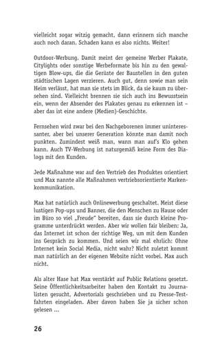 vielleicht sogar witzig gemacht, dann erinnern sich manche
auch noch daran. Schaden kann es also nichts. Weiter!

Outdoor-Werbung. Damit meint der gemeine Werber Plakate,
Citylights oder sonstige Werbeformate bis hin zu den gewal-
tigen Blow-ups, die die Gerüste der Baustellen in den guten
städtischen Lagen verzieren. Auch gut, denn sowie man sein
Heim verlässt, hat man sie stets im Blick, da sie kaum zu über-
sehen sind. Vielleicht brennen sie sich auch ins Bewusstsein
ein, wenn der Absender des Plakates genau zu erkennen ist –
aber das ist eine andere (Medien)-Geschichte.

Fernsehen wird zwar bei den Nachgeborenen immer uninteres-
santer, aber bei unserer Generation könnte man damit noch
punkten. Zumindest weiß man, wann man auf’s Klo gehen
kann. Auch TV-Werbung ist naturgemäß keine Form des Dia-
logs mit den Kunden.

Jede Maßnahme war auf den Vertrieb des Produktes orientiert
und Max nannte alle Maßnahmen vertriebsorientierte Marken-
kommunikation.

Max hat natürlich auch Onlinewerbung geschaltet. Meist diese
lustigen Pop-ups und Banner, die den Menschen zu Hause oder
im Büro so viel „Freude“ bereiten, dass sie durch kleine Pro-
gramme unterdrückt werden. Aber wir wollen fair bleiben: Ja,
das Internet ist schon der richtige Weg, um mit dem Kunden
ins Gespräch zu kommen. Und seien wir mal ehrlich: Ohne
Internet kein Social Media, nicht wahr? Nicht zuletzt kommt
man natürlich an der eigenen Website nicht vorbei. Max auch
nicht.

Als alter Hase hat Max verstärkt auf Public Relations gesetzt.
Seine Öffentlichkeitsarbeiter haben den Kontakt zu Journa-
listen gesucht, Advertorials geschrieben und zu Presse-Test-
fahrten eingeladen. Aber davon haben Sie ja sicher schon
gelesen ...


26
 