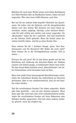 Nachdem Sie nach einer Woche immer noch keine Bestätigung
im E-Mail-Postfach oder im Briefkasten hatten, haben Sie dort
angerufen. Über eine teure 01805-Nummer, auch klar.

Wer hat Sie am anderen Ende begrüßt? Natürlich das Sprach-
menü. Sie haben sich die Optionen und die dazugehörenden
Zahlen nach dem dritten Mal Anhören auf einen Zettel ge-
schrieben, wieder aufgelegt, überlegt, unter welchem Tasten-
code Sie wohl richtig sein werden und erneut angerufen. Für
„Neukunden“ haben Sie die 3 gedrückt. Und sind (natürlich)
an der falschen Stelle gelandet. Wenn Sie bereits einen An-
schluss bestellt haben, sind Sie ja schon Kunde. Klar.

Dann müssen Sie die 7 drücken! Gesagt, getan. Ihre Kun-
dennummer und Ihr Kennwort? Hä? Haben Sie noch nicht?
Dann müssen Sie in der Vertragsabteilung anrufen. Und so
weiter …

Erinnern Sie sich jetzt? Mir ist das Ganze gerade erst bei der
Bestellung und Lieferung des Entertain-Pakets der Telekom
passiert und ehrlich gesagt, es funktioniert immer noch nicht.
Vor dem Social Media-Zeitalter stand „Menschlichsein“ bei vie-
len Unternehmen nicht besonders hoch im Kurs.

Wenn eine große Firma herausragende Dienstleistungen anbot,
haben die zufriedenen Kunden das wohlwollend zur Kenntnis
genommen. Aber es war unwahrscheinlich, dass sie viel darü-
ber reden würden.

Und die unzufriedenen Kunden? Die haben angerufen, Briefe
oder Faxe geschickt – und auf eine Antwort gewartet. Wenn
diese spät oder nicht kam oder nicht zufriedenstellend ausfiel,
haben die unzufriedenen Kunden mit ihren Bekannten oder
Kollegen darüber gesprochen. Und sich einen anderen Anbie-
ter gesucht, wenn das möglich war.




28
 