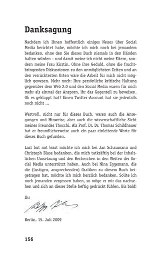 Danksagung
Nachdem ich Ihnen hoffentlich einiges Neues über Social
Media berichtet habe, möchte ich mich noch bei jemandem
bedanken, ohne den Sie dieses Buch niemals in den Händen
halten würden – und damit meine ich nicht meine Eltern, son-
dern meine Frau Kirstin. Ohne ihre Geduld, ohne die frucht-
bringenden Diskussionen zu den unmöglichsten Zeiten und an
den verrücktesten Orten wäre die Arbeit für mich nicht mög-
lich gewesen. Mehr noch: Ihre persönliche kritische Haltung
gegenüber dem Web 2.0 und den Social Media waren für mich
mehr als einmal der Ansporn, ihr das Gegenteil zu beweisen.
Ob es geklappt hat? Einen Twitter-Account hat sie jedenfalls
noch nicht ...

Wertvoll, nicht nur für dieses Buch, waren auch die Anre-
gungen und Hinweise, aber auch die wissenschaftliche Sicht
meines Freundes Thoschi. Als Prof. Dr. Dr. Thomas Schildhauer
hat er freundlicherweise auch ein paar einleitende Worte für
dieses Buch gefunden.

Last but not least möchte ich mich bei Jan Schaumann und
Christoph Blase bedanken, die mich tatkräftig bei der inhalt-
lichen Umsetzung und den Recherchen in den Weiten der So-
cial Media unterstützt haben. Auch bei Nina Eggemann, die
die (lustigen, ansprechenden) Grafiken zu diesem Buch bei-
getragen hat, möchte ich mich herzlich bedanken. Sollte ich
noch jemanden vergessen haben, so möge er mir das nachse-
hen und sich an dieser Stelle heftig gedrückt fühlen. Bis bald!

Ihr




Berlin, 15. Juli 2009



156
 