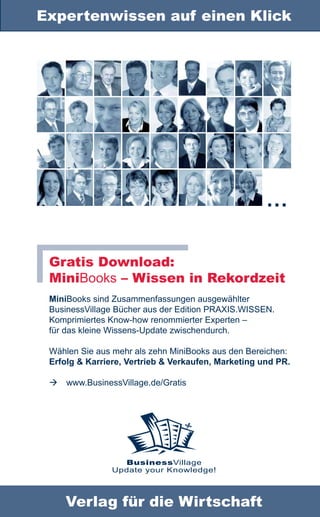 Expertenwissen auf einen Klick




                                                     …

 Gratis Download:
 MiniBooks – Wissen in Rekordzeit
 MiniBooks sind Zusammenfassungen ausgewählter
 BusinessVillage Bücher aus der Edition PRAXIS.WISSEN.
 Komprimiertes Know-how renommierter Experten –
 für das kleine Wissens-Update zwischendurch.

 Wählen Sie aus mehr als zehn MiniBooks aus den Bereichen:
 Erfolg & Karriere, Vertrieb & Verkaufen, Marketing und PR.

 www.BusinessVillage.de/Gratis




                  BusinessVillage
                Update your Knowledge!



    Verlag für die Wirtschaft
 