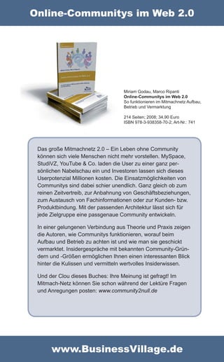 Online-Communitys im Web 2.0




                                  Miriam Godau, Marco Ripanti
                                  Online-Communitys im Web 2.0
                                  So funktionieren im Mitmachnetz Aufbau,
                                  Betrieb und Vermarktung

                                  214 Seiten; 2008; 34,90 Euro
                                  ISBN 978-3-938358-70-2; Art-Nr.: 741




 Das große Mitmachnetz 2.0 – Ein Leben ohne Community
 können sich viele Menschen nicht mehr vorstellen. MySpace,
 StudiVZ, YouTube & Co. laden die User zu einer ganz per-
 sönlichen Nabelschau ein und Investoren lassen sich dieses
 Userpotenzial Millionen kosten. Die Einsatzmöglichkeiten von
 Communitys sind dabei schier unendlich. Ganz gleich ob zum
 reinen Zeitvertreib, zur Anbahnung von Geschäftsbeziehungen,
 zum Austausch von Fachinformationen oder zur Kunden- bzw.
 Produktbindung. Mit der passenden Architektur lässt sich für
 jede Zielgruppe eine passgenaue Community entwickeln.

 In einer gelungenen Verbindung aus Theorie und Praxis zeigen
 die Autoren, wie Communitys funktionieren, worauf beim
 Aufbau und Betrieb zu achten ist und wie man sie geschickt
 vermarktet. Insidergespräche mit bekannten Community-Grün-
 dern und -Größen ermöglichen Ihnen einen interessanten Blick
 hinter die Kulissen und vermitteln wertvolles Insiderwissen.

 Und der Clou dieses Buches: Ihre Meinung ist gefragt! Im
 Mitmach-Netz können Sie schon während der Lektüre Fragen
 und Anregungen posten: www.community2null.de




      www.BusinessVillage.de
 