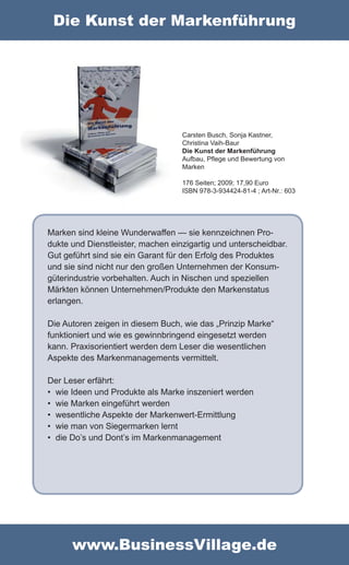 Die Kunst der Markenführung




                                   Carsten Busch, Sonja Kastner,
                                   Christina Vaih-Baur
                                   Die Kunst der Markenführung
                                   Aufbau, Pflege und Bewertung von
                                   Marken

                                   176 Seiten; 2009; 17,90 Euro
                                   ISBN 978-3-934424-81-4 ; Art-Nr.: 603




Marken sind kleine Wunderwaffen — sie kennzeichnen Pro-
dukte und Dienstleister, machen einzigartig und unterscheidbar.
Gut geführt sind sie ein Garant für den Erfolg des Produktes
und sie sind nicht nur den großen Unternehmen der Konsum-
güterindustrie vorbehalten. Auch in Nischen und speziellen
Märkten können Unternehmen/Produkte den Markenstatus
erlangen.

Die Autoren zeigen in diesem Buch, wie das „Prinzip Marke“
funktioniert und wie es gewinnbringend eingesetzt werden
kann. Praxisorientiert werden dem Leser die wesentlichen
Aspekte des Markenmanagements vermittelt.

Der Leser erfährt:
• wie Ideen und Produkte als Marke inszeniert werden
• wie Marken eingeführt werden
• wesentliche Aspekte der Markenwert-Ermittlung
• wie man von Siegermarken lernt
• die Do’s und Dont’s im Markenmanagement




      www.BusinessVillage.de
 