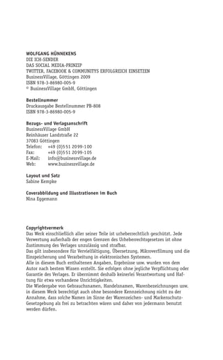 WOLFGANG HÜNNEKENS
DIE ICH-SENDER
DAS SOCIAL MEDIA-PRINZIP
TWITTER, FACEBOOK & COMMUNITYS ERFOLGREICH EINSETZEN
BusinessVillage, Göttingen 2009
ISBN 978-3-86980-005-9
© BusinessVillage GmbH, Göttingen

Bestellnummer
Druckausgabe Bestellnummer PB-808
ISBN 978-3-86980-005-9

Bezugs- und Verlagsanschrift
BusinessVillage GmbH
Reinhäuser Landstraße 22
37083 Göttingen
Telefon: +49 (0)5 51 20 99-1 00
Fax:       +49 (0)5 51 20 99-1 05
E-Mail:    info@businessvillage.de
Web:       www.businessvillage.de

Layout und Satz
Sabine Kempke

Coverabbildung und Illustrationen im Buch
Nina Eggemann


         Die Ich-Sender beim Verlag bestellen

Copyrightvermerk
Das Werk einschließlich aller seiner Teile ist urheberrechtlich geschützt. Jede
Verwertung außerhalb der engen Grenzen des Urheberrechtsgesetzes ist ohne
Zustimmung des Verlages unzulässig und strafbar.
Das gilt insbesondere für Vervielfältigung, Übersetzung, Mikroverfilmung und die
Einspeicherung und Verarbeitung in elektronischen Systemen.
Alle in diesem Buch enthaltenen Angaben, Ergebnisse usw. wurden von dem
Autor nach bestem Wissen erstellt. Sie erfolgen ohne jegliche Verpflichtung oder
Garantie des Verlages. Er übernimmt deshalb keinerlei Verantwortung und Haf-
tung für etwa vorhandene Unrichtigkeiten.
Die Wiedergabe von Gebrauchsnamen, Handelsnamen, Warenbezeichnungen usw.
in diesem Werk berechtigt auch ohne besondere Kennzeichnung nicht zu der
Annahme, dass solche Namen im Sinne der Warenzeichen- und Markenschutz-
Gesetzgebung als frei zu betrachten wären und daher von jedermann benutzt
werden dürfen.
 