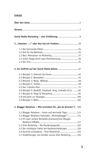 Inhalt

Über den Autor......................................................................5

Vorwort.................................................................................7

Social Media-Marketing – eine Einführung ...............................9

1. „Houston …!“ oder Max hat ein Problem ........................... 19

      1.1 Der brennende Kittel.................................................. 24
      1.2 Zeit für die Wahrheit .................................................. 25
      1.3 Neu: Mitmachen ist Marketing ..................................... 27
      1.4 Gutes Image durch gute Dienstleistung ......................... 30
      1.5 Der Test ................................................................... 31

2. Ihr Auftritt auf der Social Media-Bühne ............................. 37

      2.1 Beispiel 1: Internet als Forum ..................................... 42
      2.2 Beispiel 2: Newsletter ................................................ 45
      2.3 Beispiel 3: Blogs, Weblogs .......................................... 48
      2.4 Beispiel 4: Twitter ..................................................... 59
      2.5 Der 3-Stufen-Plan ..................................................... 71
      2.6 Beispiel 5: StudiVZ, Facebook, Xing, LinkedIn & Co. ...... 85
      2.7 Beispiel 6: Vlogs & Podcasting .................................... 94
      2.8 Und jetzt zur Strategie ............................................. 100
      2.9 Beispiel 7: Wikis ..................................................... 102

3. Blogger Relations – Wie erreichen Sie „die da drinnen“? .. 109

      3.1 Blogger Relations – Kurze und wertvolle Tipps ............. 113
      3.2 Blogger Relations-Fallstudie: „Mommyblogger“............. 114
      3.3 Ein paar weitere Beispiele phantastischer Blogger
      3.3 Relations-Effekte..................................................... 117
      3.4 Viral Marketing – Die Mundpropaganda ....................... 122
      3.5 Der wichtigste Faktor bei Kaufentscheidungen ............. 124
      3.6 Vorsicht ansteckend – Viral Marketing? ....................... 125
      3.7 Empfehlungen von Kunden versus Viral Marketing ......... 126




                                                                                            3
 