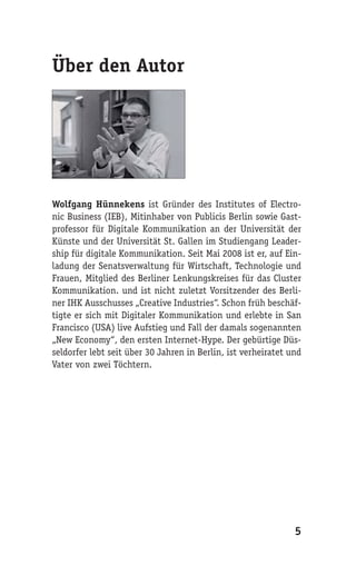 Über den Autor




Wolfgang Hünnekens ist Gründer des Institutes of Electro-
nic Business (IEB), Mitinhaber von Publicis Berlin sowie Gast-
professor für Digitale Kommunikation an der Universität der
Künste und der Universität St. Gallen im Studiengang Leader-
ship für digitale Kommunikation. Seit Mai 2008 ist er, auf Ein-
ladung der Senatsverwaltung für Wirtschaft, Technologie und
Frauen, Mitglied des Berliner Lenkungskreises für das Cluster
Kommunikation. und ist nicht zuletzt Vorsitzender des Berli-
ner IHK Ausschusses „Creative Industries“. Schon früh beschäf-
tigte er sich mit Digitaler Kommunikation und erlebte in San
Francisco (USA) live Aufstieg und Fall der damals sogenannten
„New Economy“, den ersten Internet-Hype. Der gebürtige Düs-
seldorfer lebt seit über 30 Jahren in Berlin, ist verheiratet und
Vater von zwei Töchtern.




                                                               5
 
