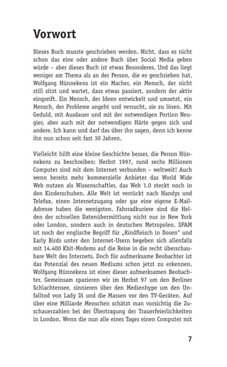 Vorwort
Dieses Buch musste geschrieben werden. Nicht, dass es nicht
schon das eine oder andere Buch über Social Media geben
würde – aber dieses Buch ist etwas Besonderes. Und das liegt
weniger am Thema als an der Person, die es geschrieben hat.
Wolfgang Hünnekens ist ein Macher, ein Mensch, der nicht
still sitzt und wartet, dass etwas passiert, sondern der aktiv
eingreift. Ein Mensch, der Ideen entwickelt und umsetzt, ein
Mensch, der Probleme angeht und versucht, sie zu lösen. Mit
Geduld, mit Ausdauer und mit der notwendigen Portion Neu-
gier, aber auch mit der notwendigen Härte gegen sich und
andere. Ich kann und darf das über ihn sagen, denn ich kenne
ihn nun schon seit fast 30 Jahren.

Vielleicht hilft eine kleine Geschichte besser, die Person Hün-
nekens zu beschreiben: Herbst 1997, rund sechs Millionen
Computer sind mit dem Internet verbunden – weltweit! Auch
wenn bereits mehr kommerzielle Anbieter das World Wide
Web nutzen als Wissenschaftler, das Web 1.0 steckt noch in
den Kinderschuhen. Alle Welt ist verrückt nach Handys und
Telefax, einen Internetzugang oder gar eine eigene E-Mail-
Adresse haben die wenigsten. Fahrradkuriere sind die Hel-
den der schnellen Datenübermittlung nicht nur in New York
oder London, sondern auch in deutschen Metropolen. SPAM
ist noch der englische Begriff für „Rindfleisch in Dosen“ und
Early Birds unter den Internet-Usern begeben sich allenfalls
mit 14.400 Kbit-Modems auf die Reise in die recht überschau-
bare Welt des Internets. Doch für aufmerksame Beobachter ist
das Potenzial des neuen Mediums schon jetzt zu erkennen.
Wolfgang Hünnekens ist einer dieser aufmerksamen Beobach-
ter. Gemeinsam spazieren wir im Herbst 97 um den Berliner
Schlachtensee, sinnieren über den Medienhype um den Un-
falltod von Lady Di und die Massen vor den TV-Geräten. Auf
über eine Milliarde Menschen schätzt man vorsichtig die Zu-
schauerzahlen bei der Übertragung der Trauerfeierlichkeiten
in London. Wenn die nun alle eines Tages einen Computer mit


                                                             7
 
