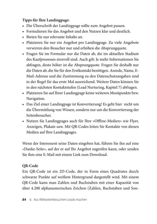Tipps für Ihre Landingpage:
•	 Die Überschrift der Landingpage sollte zum Angebot passen.
•	 Formulieren Sie das Angebot und den Nutzen klar und deutlich.
•	 Bieten Sie nur relevante Inhalte an.
•	 Platzieren Sie nur ein Angebot pro Landingpage. Zu viele Angebote
   verwirren den Besucher nur und erhöhen die Absprungquote.
•	 Fragen Sie im Formular nur die Daten ab, die im aktuellen Stadium
   des Kaufprozesses sinnvoll sind. Auch gilt: Je mehr Informationen Sie
   abfragen, desto höher ist die Absprungquote. Fragen Sie deshalb nur
   die Daten ab, die Sie für den Erstkontakt benötigen. Anrede, Name, E-
   Mail-Adresse und die Zustimmung zu den Datenschutzangaben sind
   in der Regel für das erste Mal ausreichend. Weitere Daten können Sie
   in den nächsten Kontaktstufen (Lead Nurturing, Kapitel 7) abfragen.
•	 Platzieren Sie auf Ihrer Landingpage keine weiteren Menüpunkte bzw.
   Navigation.
•	 Das Ziel einer Landingpage ist Konvertierung! Es geht hier nicht um
   die Übermittlung von Wissen, sondern nur um die Konvertierung der
   Seitenbesucher.
•	 Nutzen Sie Landingpages auch für Ihre »Offline-Medien« wie Flyer,
   Anzeigen, Plakate usw. Mit QR-Codes leiten Sie Kontakte von diesen
   Medien auf Ihre Landingpages.

Wenn der Interessent seine Daten eingeben hat, führen Sie ihn auf eine
»Danke-Seite«, auf der er auf Ihr Angebot zugreifen kann, oder senden
Sie ihm eine E-Mail mit einem Link zum Download.

QR-Code
Ein QR-Code ist ein 2D-Code, der in Form eines Quadrates durch
schwarze Punkte auf weißem Hintergrund dargestellt wird. Mit einem
QR-Code kann man Zahlen und Buchstaben mit einer Kapazität von
über 4.200 alphanumerischen Zeichen (Zahlen, Buchstaben und Son-

84  6.  Aus Webseitenbesuchern Leads machen
 