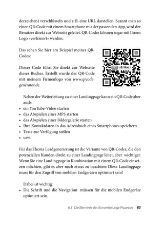 derzeichen) verschlüsseln und z. B. eine URL darstellen. Scannt man so
einen QR-Code mit einem Smartphone mit der passenden App, wird der
Benutzer direkt zur Webseite geleitet. QR-Codes können sogar mit Ihrem
Logo »verfeinert« werden.

Das sehen Sie hier am Beispiel meines QR-
Codes:

Dieser Code führt Sie direkt zur Webseite
dieses Buches. Erstellt wurde der QR-Code
mit meinem Firmenlogo von www.qrcode-
generator.de.

     Neben der Weiterleitung zu einer Landingpage kann ein QR-Code aber
     auch:
•	   ein YouTube-Video starten
•	   das Abspielen einer MP3 starten
•	   das Abspielen einer Bildergalerie starten
•	   Ihre Kontaktdaten in das Adressbuch eines Smartphones speichern
•	   Texte zur Verfügung stellen
•	   usw.

Für das Thema Leadgenerierung ist die Variante von QR-Codes, die den
potenziellen Kunden direkt zu einer Landingpage leitet, aber wichtiger.
Wenn Sie eine Landingpage in Kombination mit einem QR-Code einset-
zen möchten, gibt es aber noch etwas zu beachten: Diese Landingpage
muss für den Zugriff von mobilen Endgeräten optimiert sein!

   Dabei ist wichtig:
•	 Die Schrift und die Navigation müssen für die mobilen Endgeräte
   optimiert sein.

                              6.3  Die Elemente des Konvertierungs-Prozesses  85
 