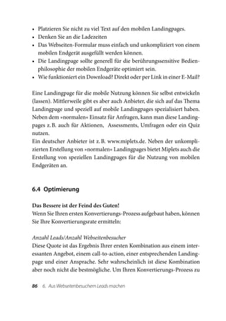 •	 Platzieren Sie nicht zu viel Text auf den mobilen Landingpages.
•	 Denken Sie an die Ladezeiten
•	 Das Webseiten-Formular muss einfach und unkompliziert von einem
   mobilen Endgerät ausgefüllt werden können.
•	 Die Landingpage sollte generell für die berührungssensitive Bedien-
   philosophie der mobilen Endgeräte optimiert sein.
•	 Wie funktioniert ein Download? Direkt oder per Link in einer E-Mail?

Eine Landingpage für die mobile Nutzung können Sie selbst entwickeln
(lassen). Mittlerweile gibt es aber auch Anbieter, die sich auf das Thema
Landingpage und speziell auf mobile Landingpages spezialisiert haben.
Neben dem »normalen« Einsatz für Anfragen, kann man diese Landing-
pages z. B. auch für Aktionen, Assessments, Umfragen oder ein Quiz
nutzen.
Ein deutscher Anbieter ist z. B. www.miplets.de. Neben der unkompli-
zierten Erstellung von »normalen« Landingpages bietet Miplets auch die
Erstellung von speziellen Landingpages für die Nutzung von mobilen
Endgeräten an.



6.4 Optimierung

Das Bessere ist der Feind des Guten!
Wenn Sie Ihren ersten Konvertierungs-Prozess aufgebaut haben, können
Sie Ihre Konvertierungsrate ermitteln:

Anzahl Leads/Anzahl Webseitenbesucher
Diese Quote ist das Ergebnis Ihrer ersten Kombination aus einem inter-
essanten Angebot, einem call-to-action, einer entsprechenden Landing-
page und einer Ansprache. Sehr wahrscheinlich ist diese Kombination
aber noch nicht die bestmögliche. Um Ihren Konvertierungs-Prozess zu

86  6.  Aus Webseitenbesuchern Leads machen
 