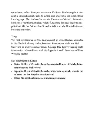 optimieren, sollten Sie experimentieren. Variieren Sie das Angebot, nut-
zen Sie unterschiedliche calls-to-action und ändern Sie die Inhalte Ihrer
Landingpage. Aber ändern Sie nur ein Element auf einmal. Ansonsten
können Sie nicht herausfinden, welche Änderung das neue Ergebnis aus-
gelöst hat. Mit der Zeit werden Sie so feststellen, welche Konstellation am
besten funktioniert.

Tipp:
Viel hilft nicht immer viel! Sie können noch so schnell laufen. Wenn Sie
in die falsche Richtung laufen, kommen Sie trotzdem nicht ans Ziel!
Oder um es anders auszudrücken: Solange Ihre Konvertierung nicht
funktioniert, nützen Ihnen auch die doppelte Anzahl Besucher auf Ihrer
Webseite nichts!

Das Wichtigste in Kürze:
•	 Bieten Sie Ihren Webseitenbesuchern wertvolle und hilfreiche Infor-
   mationen und Mehrwerte!
•	 Sagen Sie Ihren Webseitenbesuchern klar und deutlich, was sie tun
   müssen, um Ihr Angebot anzufordern!
•	 Hören Sie nicht auf zu messen und zu optimieren!
 