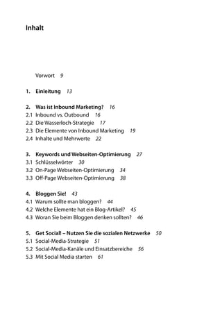 Inhalt




   Vorwort  9

1.	Einleitung 13

2.	 Was ist Inbound Marketing?  16
2.1  Inbound vs. Outbound  16
2.2  Die Wasserloch-Strategie  17
2.3  Die Elemente von Inbound Marketing  19
2.4  Inhalte und Mehrwerte  22

3.	 Keywords und Webseiten-Optimierung  27
3.1 Schlüsselwörter  30
3.2  On-Page Webseiten-Optimierung  34
3.3  Off-Page Webseiten-Optimierung  38

4.	 Bloggen Sie!  43
4.1  Warum sollte man bloggen?  44
4.2  Welche Elemente hat ein Blog-Artikel?  45
4.3  Woran Sie beim Bloggen denken sollten?  46

5.	 Get Social! – Nutzen Sie die sozialen Netzwerke  50
5.1 Social-Media-Strategie  51
5.2  Social-Media-Kanäle und Einsatzbereiche  56
5.3  Mit Social Media starten  61
 