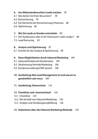 6.	 Aus Webseitenbesuchern Leads machen  78
6.1  Was bieten Sie Ihren Besuchern?   78
6.2 Konvertierung  79
6.3  Die Elemente des Konvertierungs-Prozesses  80
6.4 Optimierung  86

7.	 Wie Sie Leads zu Kunden entwickeln  89
7.1  Der Kaufprozess oder ist Ihr Interessent »sales-ready«?  89
7.2  Lead Nurturing   93

8.	 Analyse und Optimierung  97
8.1  Schritte für die Analyse & Optimierung  99

9.	 Neue Möglichkeiten durch Inbound Marketing  104
9.1 Inbound/Outbound-Kombination  104
9.2  Abstimmung Vertrieb/Marketing  106
9.3 Kundenverwaltung/CRM-System  106

10.	 Gastbeitrag: Was Lead Management ist und warum es
     ganzheitlich sein muss  109

11.	 Gastbeitrag: Datenschutz  116

12.	 Checkliste und »Innenverkauf«  124
12.1 Checkliste  125
12.2  Die Vorteile von Inbound Marketing  126
12.3  Analyse und Handlungsempfehlung  126

13.	 Statements über die Inbound-Marketing-Methode  129
 