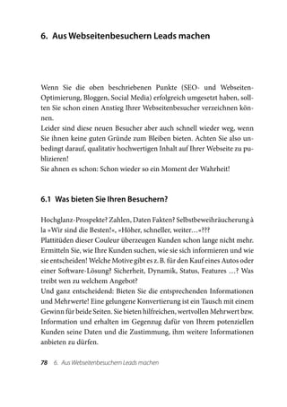 6.	 Aus Webseitenbesuchern Leads machen




Wenn Sie die oben beschriebenen Punkte (SEO- und Webseiten-­
Optimierung, Bloggen, Social Media) erfolgreich umgesetzt haben, soll-
ten Sie schon einen Anstieg Ihrer Webseitenbesucher verzeichnen kön-
nen.
Leider sind diese neuen Besucher aber auch schnell wieder weg, wenn
Sie ihnen keine guten Gründe zum Bleiben bieten. Achten Sie also un-
bedingt darauf, qualitativ hochwertigen Inhalt auf Ihrer Webseite zu pu-
blizieren!
Sie ahnen es schon: Schon wieder so ein Moment der Wahrheit!



6.1  Was bieten Sie Ihren Besuchern?

Hochglanz-Prospekte? Zahlen, Daten Fakten? Selbstbeweihräucherung à
la »Wir sind die Besten!«, »Höher, schneller, weiter…«???
Plattitüden dieser Couleur überzeugen Kunden schon lange nicht mehr.
Ermitteln Sie, wie Ihre Kunden suchen, wie sie sich informieren und wie
sie entscheiden! Welche Motive gibt es z. B. für den Kauf eines Autos oder
einer Software-Lösung? Sicherheit, Dynamik, Status, Features …? Was
treibt wen zu welchem Angebot?
Und ganz entscheidend: Bieten Sie die entsprechenden Informationen
und Mehrwerte! Eine gelungene Konvertierung ist ein Tausch mit einem
Gewinn für beide Seiten. Sie bieten hilfreichen, wertvollen Mehrwert bzw.
Information und erhalten im Gegenzug dafür von Ihrem potenziellen
Kunden seine Daten und die Zustimmung, ihm weitere Informationen
anbieten zu dürfen.

78  6.  Aus Webseitenbesuchern Leads machen
 