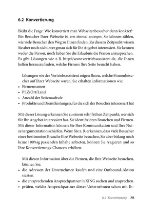 6.2 Konvertierung

Bleibt die Frage: Wie konvertiert man Webseitenbesucher denn konkret?
Ein Besucher Ihrer Webseite ist erst einmal anonym. Sie können zählen,
wie viele Besucher den Weg zu Ihnen finden. Zu diesem Zeitpunkt wissen
Sie aber noch nicht, wer genau sich für Ihr Angebot interessiert. Sie kennen
weder die Person, noch haben Sie die Erlaubnis die Person anzusprechen.
Es gibt Lösungen wie z.  http://www.vertriebsassistent.de, die Ihnen
                           B.
helfen herauszufinden, welche Firmen Ihre Seite besucht haben.

     Lösungen wie der Vertriebsassistent zeigen Ihnen, welche Firmenbesu-
     cher auf Ihrer Webseite waren. Sie erhalten Informationen wie:
•	   Firmennamen
•	   PLZ/Ort/Land
•	   Anzahl der Seitenaufrufe
•	   Produkte und Dienstleistungen, für die sich der Besucher interessiert hat

Mit dieser Lösung erkennen Sie zu einem sehr frühen Zeitpunkt, wer sich
für Ihr Angebot interessiert hat. Sie identifizieren Branchen und Firmen.
Mit dieser Information können Sie Ihre Kommunikation und Ihre Nut-
zenargumentation schärfen. Wenn Sie z. B. erkennen, dass viele Besucher
einer bestimmten Branche Ihre Webseite besuchen, Sie aber bislang noch
keine 100%ig passenden Inhalte anbieten, können Sie reagieren und so
Ihre Konvertierungs-Chancen erhöhen.

   Mit diesen Information über die Firmen, die Ihre Webseite besuchen,
   können Sie:
•	 die Adressen der Unternehmen kaufen und eine Outbound-Aktion
   starten.
•	 die entsprechenden Ansprechpartner in XING suchen und ansprechen.
•	 prüfen, welche Ansprechpartner dieser Unternehmen schon mit Ih-

                                                         6.2 Konvertierung  79
 