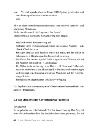 rem 	 Vertrieb sprechen bzw. in Ihrem CRM-System gelistet sind und
   evtl. die entsprechenden Schritte einleiten
•	 usw.

Alles in allem wertvolle Informationen für Ihre weiteren Vertriebs- und
Marketing-Aktivitäten.
Bleibt trotzdem noch die Frage nach der Person!
Jetzt kommt die eigentliche Konvertierung zum Tragen.

     Wie läuft so eine Konvertierung ab?
•	   Sie bieten Ihren Webseitenbesuchern ein interessantes Angebot → z. B.
     eBook, Checkliste usw.
•	   Sie sagen ihm klar und deutlich, was er tun muss, um den Inhalt zu
     bekommen. → Handlungsaufforderung/call-to-action.
•	   Sie führen ihn zu einer speziell dafür eingerichteten Webseite, die auf
     Ihr Angebot optimiert ist. → Landingpage
•	   Der Webseitenbesucher trägt seine Daten (z. B. Name und E-Mail-Ad-
     resse) in ein Formular ein, akzeptiert Ihre Datenschutzbestimmungen
     und bestätigt seine Eingaben mit einem Mausklick auf den Anforde-
     rungs-Button.
•	   Sie stellen den angeforderten Inhalt zur Verfügung.

Das Ergebnis: Aus einem anonymen Webseitenbesucher wurde ein »be-
kannter« Interessent.



6.3  Die Elemente des Konvertierungs-Prozesses

Ihr Angebot
Ihr Angebot ist der entscheidende Teil der Konvertierung. Das Angebot
muss die Aufmerksamkeit des Webseitenbesuchers gewinnen, ihn auf

80  6.  Aus Webseitenbesuchern Leads machen
 
