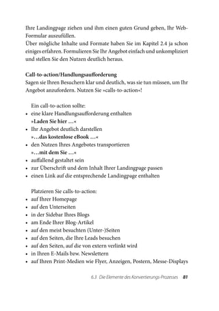 Ihre Landingpage ziehen und ihm einen guten Grund geben, Ihr Web-
Formular auszufüllen.
Über mögliche Inhalte und Formate haben Sie im Kapitel 2.4 ja schon
einiges erfahren. Formulieren Sie Ihr Angebot einfach und unkompliziert
und stellen Sie den Nutzen deutlich heraus.

Call-to-action/Handlungsaufforderung
Sagen sie Ihren Besuchern klar und deutlich, was sie tun müssen, um Ihr
Angebot anzufordern. Nutzen Sie »calls-to-action«!

     Ein call-to-action sollte:
•	   eine klare Handlungsaufforderung enthalten
     »Laden Sie hier …«
•	   Ihr Angebot deutlich darstellen
     »…das kostenlose eBook …«
•	   den Nutzen Ihres Angebotes transportieren
     »…mit dem Sie …«
•	   auffallend gestaltet sein
•	   zur Überschrift und dem Inhalt Ihrer Landingpage passen
•	   einen Link auf die entsprechende Landingpage enthalten

     Platzieren Sie calls-to-action:
•	   auf Ihrer Homepage
•	   auf den Unterseiten
•	   in der Sidebar Ihres Blogs
•	   am Ende Ihrer Blog-Artikel
•	   auf den meist besuchten (Unter-)Seiten
•	   auf den Seiten, die Ihre Leads besuchen
•	   auf den Seiten, auf die von extern verlinkt wird
•	   in Ihren E-Mails bzw. Newslettern
•	   auf Ihren Print-Medien wie Flyer, Anzeigen, Postern, Messe-Displays

                              6.3  Die Elemente des Konvertierungs-Prozesses  81
 