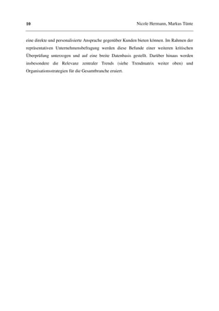 10                                                        Nicole Hermann, Markus Tünte


eine direkte und personalisierte Ansprache gegenüber Kunden bieten können. Im Rahmen der
repräsentativen Unternehmensbefragung werden diese Befunde einer weiteren kritischen
Überprüfung unterzogen und auf eine breite Datenbasis gestellt. Darüber hinaus werden
insbesondere die Relevanz zentraler Trends (siehe Trendmatrix weiter oben) und
Organisationsstrategien für die Gesamtbranche eruiert.
 