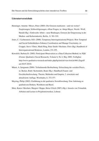 Der Nutzen und die Entwicklungsschritte einer interaktiven Toolbox                           11


Literaturverzeichnis


Henninger, Annette / Bleses, Peter (2005): Die Grenzen markieren – und wie weiter?
        Zuspitzungen, Schlussfolgerungen, offene Fragen, in: Ahuja-Mayer, Nicole / Wolf,
        Harald (Hg.): Entfesselte Arbeit – neue Bindungen, Grenzen der Entgrenzung in der
        Medien- und Kulturindustrie, Berlin, S. 301-319.
Jones, C. / Lichtenstein, B.B. (2008): Temporary Interorganizational Projects: How Temporal
        and Social Embeddedness Enhance Coordination and Manage Uncertainty, in:
        Cropper, Steve / Ebers, Mark/ Ring, Peter Smith / Huxham, Chris (Hg), Handbook of
        Interorganizational Relations, London, 231-255.
Kawulich, Barbara B. (2005): Participant Observation as a Data Collection Method, in: FQS
        (Forum: Qualitative Social Research), Volume 6, No 2, May 2005, Verfügbar:
        http://www.qualitative-research.net/index.php/fqs/article/viewArticle/466 (Zugriff
        am 04.07.2010)
Münst, A. Senganata (2008): Teilnehmende Beobachtung. Erforschung der sozialen Praxis,
        in: Becker, Ruth / Kortendiek, Beate (Hg.): Handbuch Frauen- und
        Geschlechterforschung. Theorie, Methoden und Empirie, 2. erweiterte und
        aktualisierte Auflage, Wiesbaden, S. 372-377.
Mayring, Philip (2002): Einführung in die qualitative Sozialforschung. Eine Anleitung zu
        qualitativem Denken, Weinheim und Basel.
Shire, Karen / Borchert, Margret / Hoppe, Heinz Ulrich (2007) (Hg.): Jenseits von Virtualität.
        Arbeiten und Lernen in Projektnetzwerken, Lohmar.
 