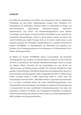 Steckbrief


Ein Großteil der Unternehmen in der Medien- und Verlagsindustrie steht vor fundamentalen
Trendbrüchen, die einen hohen Veränderungsdruck erzeugen. Diese Trendbrüche (z.B.
Verschmelzung von Technologien und Neuen Medien als Antriebskräfte für Produkt- und
Serviceinformationen,      allgegenwärtige      Informationsversorgung,       zielgerichtete
Kundenansprache, neue Akteurs- und Konkurrenzkonfigurationen) lassen deutliche
Auswirkungen auf die Balance zwischen Flexibilität und Stabilität erwarten. Angesichts der
beschriebenen Herausforderungen reichen in diesem Kontext einseitig auf interne oder
externe Flexibilisierung zielende Strategien nicht aus. Es kommt vielmehr darauf an, mit
integrierten Strategien den notwendigen Veränderungsprozess zu gestalten. Zielstellung des
Projektes FLEXMEDIA ist dementsprechend die Entwicklung und Erprobung eines
Leitfadens für die Strategieentwicklung und das Management von Diskontinuitäten für die
Medien- und Verlagswirtschaft.


Im Rahmen des Projektes FLEXMEDIA arbeiten wissenschaftliche und betriebliche
Anwendungspartner eng zusammen, um einen konstruktiven Austausch zwischen Forschung
und Praxis zu gewährleisten. Die bisherigen Unternehmenserfahrungen werden im Umgang
mit digitalen Medien untersucht und mit Fragestellungen aus dem Bereich der
Arbeitssoziologie und Betriebswirtschaft verknüpft. Die Universität Duisburg-Essen führt
qualitative Intensivfallstudien (Teilnehmende Beobachtung und leitfadengestützte Interviews)
bei den beteiligten Anwendungspartnern LKO Verlagsgesellschaft mbH, J.P. Bachem Verlag
GmbH, ivz.medien GmbH & Co.KG, Junior-Verlag GmbH & Co.KG durch. Die
Untersuchungen dienen dem RIAS - Rhein-Ruhr Institut für angewandte Systeminnovation
e.V. zur Analyse bestehender interner und externer Flexibilisierungsinstrumente, sowie
unterschiedlicher Innovationsstrategien. Auf Grundlage der qualitativen Untersuchungen und
in Zusammenarbeit mit einem spezialisierten Umfrageforschungsinstitut wird zudem eine
repräsentative Umfrage in der Medien- und Verlagsindustrie durchgeführt. Die Ergebnisse
fließen in die Entwicklung einer interaktiven Online-Toolbox ein, welche Handlungshilfen für
KMU der Medien- und Verlagswirtschaft bietet.
 