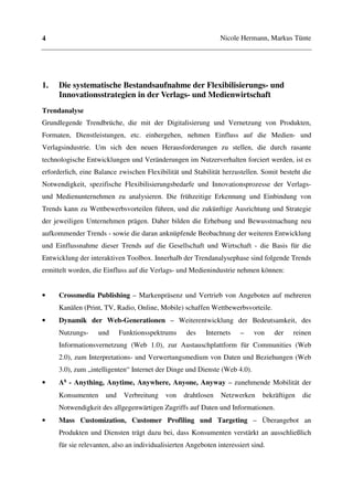 4                                                              Nicole Hermann, Markus Tünte




1.   Die systematische Bestandsaufnahme der Flexibilisierungs- und
     Innovationsstrategien in der Verlags- und Medienwirtschaft
Trendanalyse
Grundlegende Trendbrüche, die mit der Digitalisierung und Vernetzung von Produkten,
Formaten, Dienstleistungen, etc. einhergehen, nehmen Einfluss auf die Medien- und
Verlagsindustrie. Um sich den neuen Herausforderungen zu stellen, die durch rasante
technologische Entwicklungen und Veränderungen im Nutzerverhalten forciert werden, ist es
erforderlich, eine Balance zwischen Flexibilität und Stabilität herzustellen. Somit besteht die
Notwendigkeit, spezifische Flexibilisierungsbedarfe und Innovationsprozesse der Verlags-
und Medienunternehmen zu analysieren. Die frühzeitige Erkennung und Einbindung von
Trends kann zu Wettbewerbsvorteilen führen, und die zukünftige Ausrichtung und Strategie
der jeweiligen Unternehmen prägen. Daher bilden die Erhebung und Bewusstmachung neu
aufkommender Trends - sowie die daran anknüpfende Beobachtung der weiteren Entwicklung
und Einflussnahme dieser Trends auf die Gesellschaft und Wirtschaft - die Basis für die
Entwicklung der interaktiven Toolbox. Innerhalb der Trendanalysephase sind folgende Trends
ermittelt worden, die Einfluss auf die Verlags- und Medienindustrie nehmen können:


•    Crossmedia Publishing – Markenpräsenz und Vertrieb von Angeboten auf mehreren
     Kanälen (Print, TV, Radio, Online, Mobile) schaffen Wettbewerbsvorteile.
•    Dynamik der Web-Generationen – Weiterentwicklung der Bedeutsamkeit, des
     Nutzungs-     und      Funktionsspektrums     des    Internets    –   von     der   reinen
     Informationsvernetzung (Web 1.0), zur Austauschplattform für Communities (Web
     2.0), zum Interpretations- und Verwertungsmedium von Daten und Beziehungen (Web
     3.0), zum „intelligenten“ Internet der Dinge und Dienste (Web 4.0).
•    A⁵ - Anything, Anytime, Anywhere, Anyone, Anyway – zunehmende Mobilität der
     Konsumenten      und    Verbreitung   von    drahtlosen   Netzwerken      bekräftigen   die
     Notwendigkeit des allgegenwärtigen Zugriffs auf Daten und Informationen.
•    Mass Customization, Customer Profiling und Targeting – Überangebot an
     Produkten und Diensten trägt dazu bei, dass Konsumenten verstärkt an ausschließlich
     für sie relevanten, also an individualisierten Angeboten interessiert sind.
 