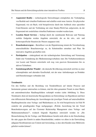 Der Nutzen und die Entwicklungsschritte einer interaktiven Toolbox                       5


•    Augmented Reality – technologische Entwicklungen ermöglichen die Verknüpfung
     von Realität und virtuellen Funktionen und schaffen somit neue Anreize. Ein physischer
     Gegenstand, wie ein Buch, wird beispielsweise durch den Aufdruck eines speziellen
     Code-Elements und der Verbindung mit einer Handy-/Web-Cam aufgewertet, da der
     Gegenstand mit zusätzlichen virtuellen Funktionen verzahnt werden kann.
•    Location Based Services – bedingt durch die zunehmende Relevanz und Nutzung
     mobiler Endgeräte werden Angebote entwickelt, die an die orts-, zeit- und
     kontextspezifische Situation des Nutzers angepasst sind.
•    Branchenkonvergenz – Beeinflusst von der Digitalisierung nimmt die Verschmelzung
     unterschiedlicher Branchenzweige zu, da Schnittstellen entstehen und Platz für
     innovative Angebote geschaffen wird.
•    Partizipation – einhergehend mit der technologischen Entwicklung und Vernetzung
     findet eine Veränderung des Mediennutzungsverhaltens statt. Die Verhaltenstendenzen
     von Lesern und Nutzern entwickeln sich weg vom passiven Konsumenten hin zu
     aktiven Teilnehmer.
•    Soziodemografischer Wandel – die deutsche Bevölkerung entwickelt sich hin zu einer
     schrumpfenden und alternden Gesellschaft, mit der neue Anforderungen an Produkte
     und Dienstleistungen verbunden sind.


Trendmatrix
Um den Einfluss und die Beziehung von Trendeinflüssen auf interne Prozesse und
Instrumente genauer untersuchen zu können, sind die oben genannten Trends in einer Matrix
mit unternehmerischen Handlungsfeldern verknüpft worden (siehe Abbildung 1). Diese
Trendmatrix dient als heuristischer Bezugsrahmen zur Entwicklung von Hypothesen und lässt
eine differenzierte Betrachtung der Auswirkungen der jeweiligen Trends auf unterschiedliche
Handlungsbereiche eines Verlags- und Medienhauses zu. So wird beispielsweise im Feld 50
zunächst der grundlegenden Frage nachgegangen „Welche Auswirkung hat der Trend
Branchenkonvergenz auf das Customer Relationship Management eines Verlags- und
Medienunternehmens?“, wodurch folgende Hypothese entwickelt worden ist „Die
Herausforderung für die Verlags- und Medienhäuser besteht nicht allein in der Entscheidung
für oder gegen den Eintritt in andere Branchenfelder, sondern vor allem in der Entwicklung
adäquater Kombinationen aus Content und Anwendung, so dass dem Kunden neue Mehrwerte
geliefert werden können“.
 