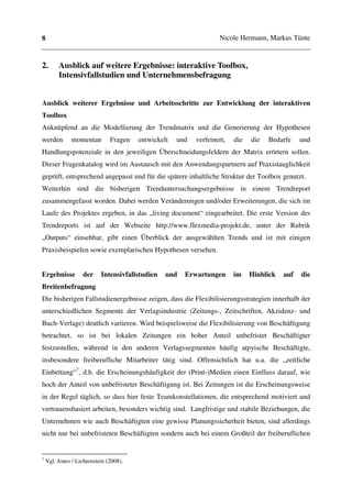 8                                                                  Nicole Hermann, Markus Tünte


2.       Ausblick auf weitere Ergebnisse: interaktive Toolbox,
         Intensivfallstudien und Unternehmensbefragung


Ausblick weiterer Ergebnisse und Arbeitsschritte zur Entwicklung der interaktiven
Toolbox
Anknüpfend an die Modellierung der Trendmatrix und die Generierung der Hypothesen
werden         momentan        Fragen   entwickelt   und   verfeinert,   die   die   Bedarfe    und
Handlungspotenziale in den jeweiligen Überschneidungsfeldern der Matrix erörtern sollen.
Dieser Fragenkatalog wird im Austausch mit den Anwendungspartnern auf Praxistauglichkeit
geprüft, entsprechend angepasst und für die spätere inhaltliche Struktur der Toolbox genutzt.
Weiterhin sind die bisherigen Trenduntersuchungsergebnisse in einem Trendreport
zusammengefasst worden. Dabei werden Veränderungen und/oder Erweiterungen, die sich im
Laufe des Projektes ergeben, in das „living document“ eingearbeitet. Die erste Version des
Trendreports ist auf der Webseite http://www.flexmedia-projekt.de, unter der Rubrik
„Outputs“ einsehbar, gibt einen Überblick der ausgewählten Trends und ist mit einigen
Praxisbeispielen sowie exemplarischen Hypothesen versehen.


Ergebnisse          der    Intensivfallstudien   und   Erwartungen       im    Hinblick   auf   die
Breitenbefragung
Die bisherigen Fallstudienergebnisse zeigen, dass die Flexibilisierungsstrategien innerhalb der
unterschiedlichen Segmente der Verlagsindustrie (Zeitungs-, Zeitschriften, Akzidenz- und
Buch-Verlage) deutlich variieren. Wird beispielsweise die Flexibilisierung von Beschäftigung
betrachtet, so ist bei lokalen Zeitungen ein hoher Anteil unbefristet Beschäftigter
festzustellen, während in den anderen Verlagssegmenten häufig atpyische Beschäftigte,
insbesondere freiberufliche Mitarbeiter tätig sind. Offensichtlich hat u.a. die „zeitliche
Einbettung“7, d.h. die Erscheinungshäufigkeit der (Print-)Medien einen Einfluss darauf, wie
hoch der Anteil von unbefristeter Beschäftigung ist. Bei Zeitungen ist die Erscheinungsweise
in der Regel täglich, so dass hier feste Teamkonstellationen, die entsprechend motiviert und
vertrauensbasiert arbeiten, besonders wichtig sind. Langfristige und stabile Beziehungen, die
Unternehmen wie auch Beschäftigten eine gewisse Planungssicherheit bieten, sind allerdings
nicht nur bei unbefristeten Beschäftigten sondern auch bei einem Großteil der freiberuflichen


7
    Vgl. Jones / Lichtenstein (2008).
 
