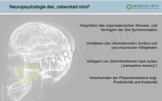 Neuropsychologie des „networked mind“
Vergrößern des organisatorischen Stresses und
Verringern der Zeit-Synchronisation
Verstärken des informationellen Surfens und
viso-motorischer Fähigkeiten
Verschwinden der Phasenkompetenz bzgl.
Produktivität und Kreativität
Verlagern von Gehirnfunktionen nach außen
(„transactive memory“)
Photo©M.Knox
 