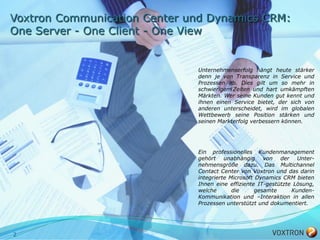 Voxtron Communication Center und Dynamics CRM:
One Server - One Client - One View


                              Unternehmenserfolg hängt heute stärker
                              denn je von Transparenz in Service und
                              Prozessen ab. Dies gilt um so mehr in
                              schwierigen Zeiten und hart umkämpften
                              Märkten. Wer seine Kunden gut kennt und
                              ihnen einen Service bietet, der sich von
                              anderen unterscheidet, wird im globalen
                              Wettbewerb seine Position stärken und
                              seinen Markterfolg verbessern können.




                              Ein professionelles Kundenmanagement
                              gehört unabhängig von der Unter-
                              nehmensgröße dazu. Das Multichannel
                              Contact Center von Voxtron und das darin
                              integrierte Microsoft Dynamics CRM bieten
                              Ihnen eine effiziente IT-gestützte Lösung,
                              welche       die      gesamte     Kunden-
                              Kommunikation und –Interaktion in allen
                              Prozessen unterstützt und dokumentiert.




2
 