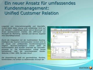 Ein neuer Ansatz für umfassendes
   Kundenmanagement:
   Unified Customer Relation

Losgelöst von Unternehmensgröße und Geschäfts-
modell bietet diese Lösung eine vollständige Sicht auf
den Kunden – unabhängig davon, wie er bevorzugt mit
Ihnen kommunizieren möchte. Die CRM-Suite von
Microsoft für Marketing, Vertrieb und Service begleitet
Ihre Geschäftsprozesse.

Durch die Integration mit der multimedialen Routing-
Intelligenz des Voxtron Communication Centers wird so
ein neues und umfassendes Kundenmanagement
möglich. Business-Intelligence ordnet dabei die
Kommunikation dem Kunden innerhalb der Geschäfts-
prozesse zu. Die Kommunikation erfolgt hierbei
bidirektional,  über die   verschiedensten    Kanäle:
Webchat, E-Mail, SMS, Fax oder Anruf.

Die Gesamtlösung stellt ein ganzheitliches, flexibles,
komfortables und einfach zu bedienendes Konzept dar.




  3
 