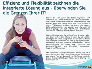 Effizienz und Flexibilität zeichnen die
integrierte Lösung aus - überwinden Sie
die Grenzen Ihrer IT!
                    Lassen Sie sich durch das Leben inspirieren und
                    verändern Sie, wann immer es Ihr Geschäft erfordert,
                    das System. Entwickeln Sie es mit Ihren Prozessen und
                    Kunden weiter und bauen Sie es aus, ohne sich durch
                    starre IT-Lösungen limitieren zu lassen. Die clevere
                    Softwarekombination von Voxtron und Microsoft ist
                    flexibel genug, um sich individuellen Bedürfnissen
                    anzupassen und neue Opportunitäten zu nutzen.

                    Nutzen Sie alles, was Ihr Unternehmen braucht - aber
                    nur dann und in dem Maße, in dem Sie es wirklich
                    benötigen: In einem integrierten System stehen Ihnen
                    alle wichtigen Funktionen zur Verfügung: Sprachportal,
                    Messaging-, CTI- und Presence Informationen, Contact
                    Center-Funktion für E-Mail, Fax, Inbound- und
                    Outbound-Telefonie     und   Web-Chat,    konsolidierte
                    Reports und Monitoring.

                    Den einzelnen Unternehmensteilen werden die nach
                    dem „Concurrent User“ Modell lizenzierten Funktionen
                    aus einem Pool on Demand zur Verfügung gestellt.
                    Dieser Synergie-Effekt spart Kosten durch Sharing von
                    Ressourcen ein.



5
 