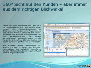 360° Sicht auf den Kunden – aber immer
aus dem richtigen Blickwinkel!


Zeigen Sie Ihren Mitarbeitern alles, was sie in
der Kommunikation über den Kunden wissen
müssen:     Dem      Montage-Disponenten      die
Entfernung zum Kunden, dem Projektmanager
den aktuellen Milestone im Projekt, dem Service-
Mitarbeiter den aktuellen Wartungsvertrag, und
dem      Vertriebsmitarbeiter     die    aktuelle
Verkaufschance– unabhängig davon, ob der
Kunde das Unternehmen über eine Hotline, eine
direkte Durchwahl, per Mail oder Fax kontaktiert.

Alle    Vorgänge    werden  dokumentiert    und
statistisch erfasst. So lassen sich Aktivitäten
nachvollziehen und Aufwände kontrollieren.
Berichte können automatisiert werden und auch
anonym dargestellt werden.




6
 
