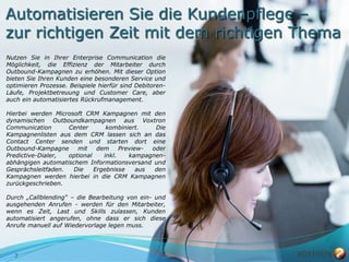 Automatisieren Sie die Kundenpflege –
zur richtigen Zeit mit dem richtigen Thema
Nutzen Sie in Ihrer Enterprise Communication die
Möglichkeit, die Effizienz der Mitarbeiter durch
Outbound-Kampagnen zu erhöhen. Mit dieser Option
bieten Sie Ihren Kunden eine besonderen Service und
optimieren Prozesse. Beispiele hierfür sind Debitoren-
Läufe, Projektbetreuung und Customer Care, aber
auch ein automatisiertes Rückrufmanagement.

Hierbei werden Microsoft CRM Kampagnen mit den
dynamischen Outboundkampagnen aus Voxtron
Communication       Center       kombiniert.     Die
Kampagnenlisten aus dem CRM lassen sich an das
Contact Center senden und starten dort eine
Outbound-Kampagne      mit    dem     Preview-  oder
Predictive-Dialer,  optional    inkl.    kampagnen-
abhängigen automatischem Informationsversand und
Gesprächsleitfaden.  Die     Ergebnisse     aus  den
Kampagnen werden hierbei in die CRM Kampagnen
zurückgeschrieben.

Durch „Callblending“ – die Bearbeitung von ein- und
ausgehenden Anrufen - werden für den Mitarbeiter,
wenn es Zeit, Last und Skills zulassen, Kunden
automatisiert angerufen, ohne dass er sich diese
Anrufe manuell auf Wiedervorlage legen muss.




  7
 