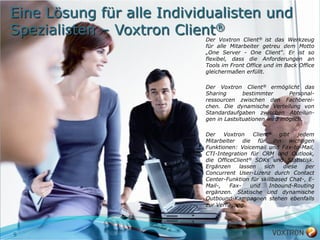 Eine Lösung für alle Individualisten und
Spezialisten – Voxtron Client®
                           Der Voxtron Client® ist das Werkzeug
                           für alle Mitarbeiter getreu dem Motto
                           „One Server - One Client“. Er ist so
                           flexibel, dass die Anforderungen an
                           Tools im Front Office und im Back Office
                           gleichermaßen erfüllt.

                           Der Voxtron Client® ermöglicht das
                           Sharing       bestimmter      Personal-
                           ressourcen zwischen den Fachberei-
                           chen. Die dynamische Verteilung von
                           Standardaufgaben zwischen Abteilun-
                           gen in Lastsituationen wird möglich.

                           Der    Voxtron    Client® gibt     jedem
                           Mitarbeiter die für ihn wichtigen
                           Funktionen: Voicemail und Fax-to-Mail,
                           CTI-Integration für CRM und Outlook,
                           die OfficeClient® SDKs und Statistisk.
                           Ergänzen     lassen   sich   diese    per
                           Concurrent User-Lizenz durch Contact
                           Center-Funktion für skillbased Chat-, E-
                           Mail-,   Fax-    und    Inbound-Routing
                           ergänzen. Statische und dynamische
                           Outbound-Kampagnen stehen ebenfalls
                           zur Verfügung.




9
 
